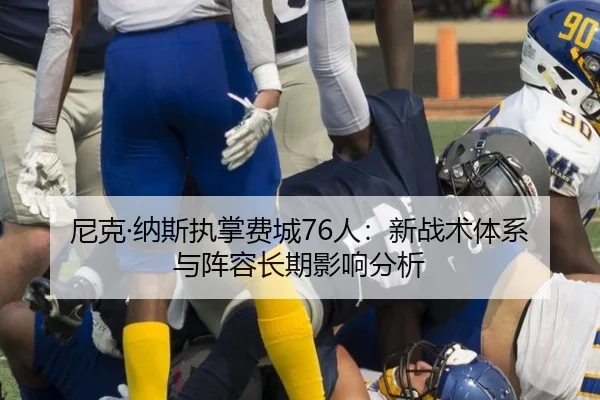 尼克·纳斯执掌费城76人：新战术体系与阵容长期影响分析